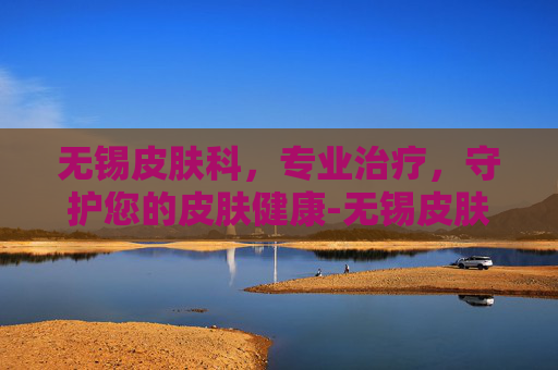 无锡皮肤科，专业治疗，守护您的皮肤健康-无锡皮肤科医院