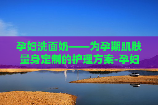 孕妇洗面奶——为孕期肌肤量身定制的护理方案-孕妇洗面奶孕妇专用