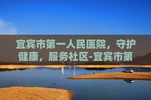 宜宾市第一人民医院，守护健康，服务社区-宜宾市第一人民医院体检中心