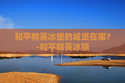 和平精英冰堡的城堡在哪？-和平精英冰镇