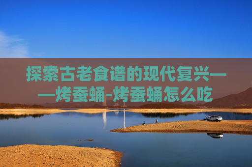 探索古老食谱的现代复兴——烤蚕蛹-烤蚕蛹怎么吃