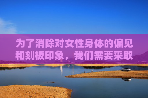 为了消除对女性身体的偏见和刻板印象，我们需要采取以下措施，-女性下面的组织结构