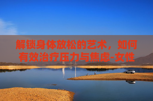 解锁身体放松的艺术，如何有效治疗压力与焦虑-女性下体松弛怎么治