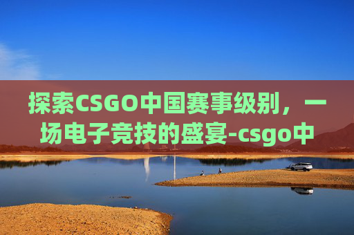 探索CSGO中国赛事级别，一场电子竞技的盛宴-csgo中国赛区