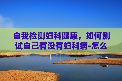 自我检测妇科健康，如何测试自己有没有妇科病-怎么判断自己有没有妇科问题