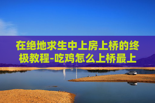 在绝地求生中上房上桥的终极教程-吃鸡怎么上桥最上面