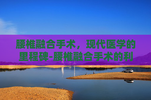 腰椎融合手术，现代医学的里程碑-腰椎融合手术的利弊