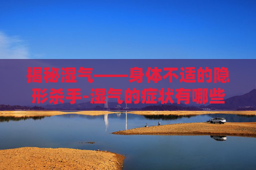揭秘湿气——身体不适的隐形杀手-湿气的症状有哪些表现