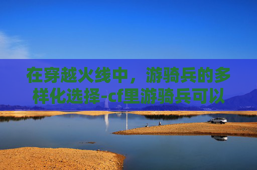 在穿越火线中，游骑兵的多样化选择-cf里游骑兵可以换成什么英雄