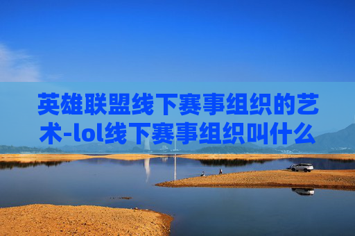 英雄联盟线下赛事组织的艺术-lol线下赛事组织叫什么