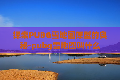 探索PUBG雪地图原型的奥秘-pubg雪地图叫什么