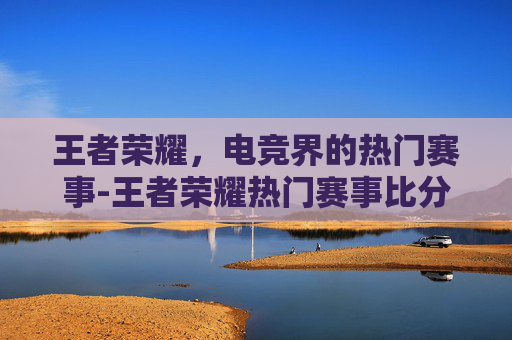 王者荣耀，电竞界的热门赛事-王者荣耀热门赛事比分