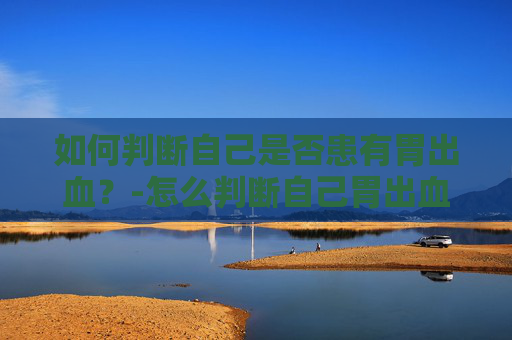 如何判断自己是否患有胃出血？-怎么判断自己胃出血喝酒胃出血