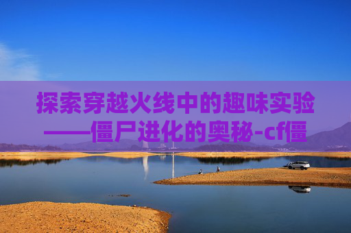 探索穿越火线中的趣味实验——僵尸进化的奥秘-cf僵尸技能介绍