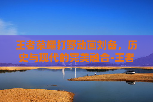 王者荣耀打野动画刘备，历史与现代的完美融合-王者荣耀打野动画刘备视频