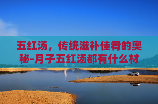 五红汤，传统滋补佳肴的奥秘-月子五红汤都有什么材料