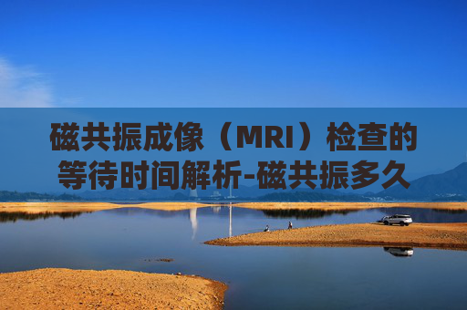 磁共振成像（MRI）检查的等待时间解析-磁共振多久出结果报告