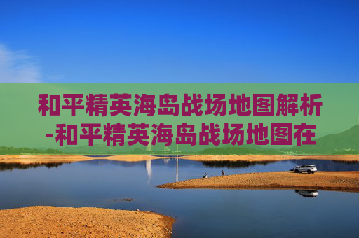 和平精英海岛战场地图解析-和平精英海岛战场地图在哪