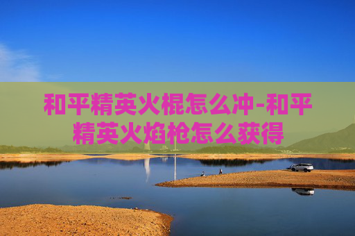 和平精英火棍怎么冲-和平精英火焰枪怎么获得