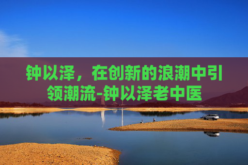 钟以泽，在创新的浪潮中引领潮流-钟以泽老中医