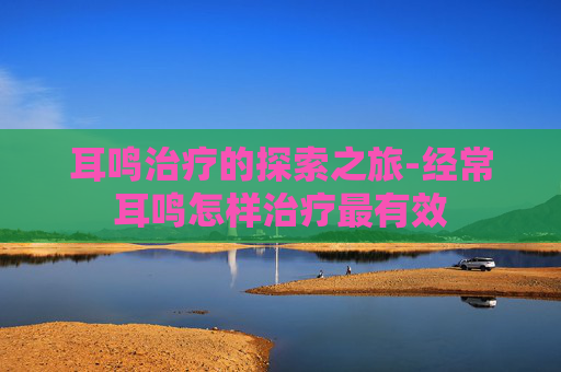 耳鸣治疗的探索之旅-经常耳鸣怎样治疗最有效