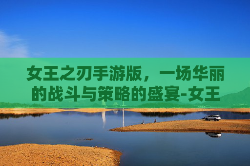 女王之刃手游版，一场华丽的战斗与策略的盛宴-女王之刃手游版官网