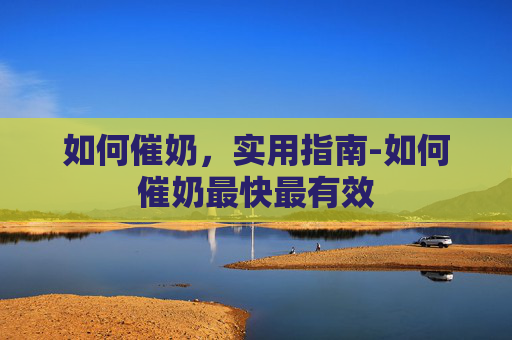 如何催奶，实用指南-如何催奶最快最有效
