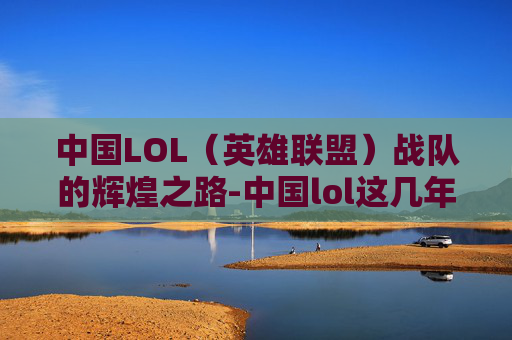 中国LOL（英雄联盟）战队的辉煌之路-中国lol这几年冠军是谁