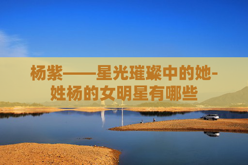 杨紫——星光璀璨中的她-姓杨的女明星有哪些