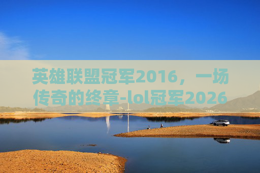 英雄联盟冠军2016，一场传奇的终章-lol冠军2026