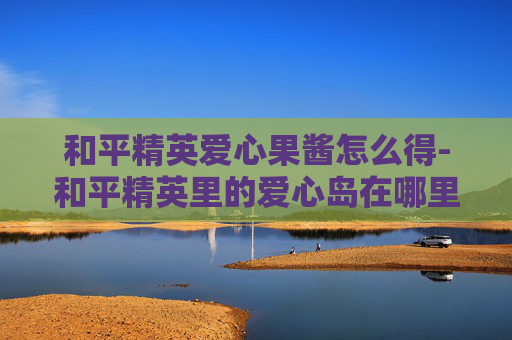 和平精英爱心果酱怎么得-和平精英里的爱心岛在哪里