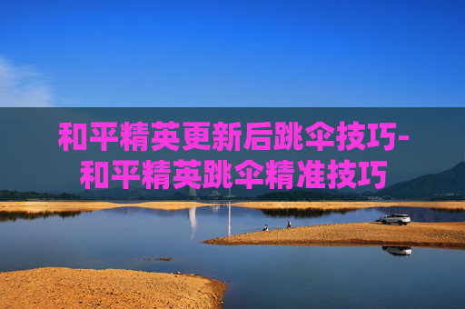 和平精英更新后跳伞技巧-和平精英跳伞精准技巧