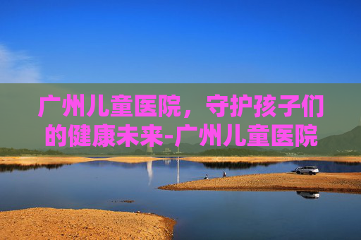 广州儿童医院，守护孩子们的健康未来-广州儿童医院预约挂号