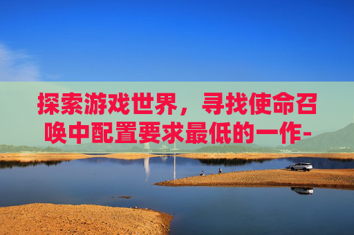 探索游戏世界，寻找使命召唤中配置要求最低的一作-使命召唤最低电脑配置