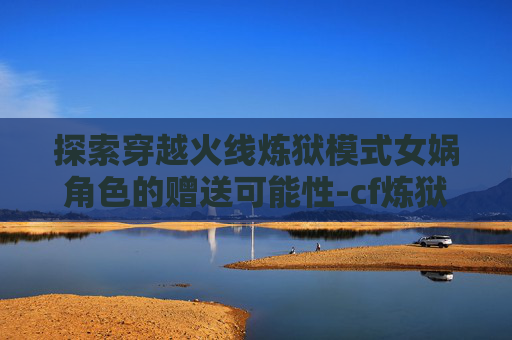 探索穿越火线炼狱模式女娲角色的赠送可能性-cf炼狱女娲可以赠送吗多少钱
