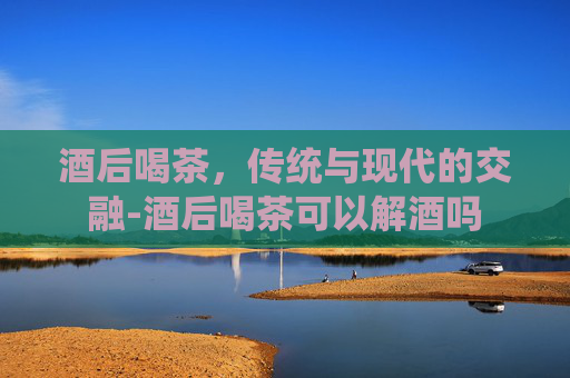 酒后喝茶，传统与现代的交融-酒后喝茶可以解酒吗