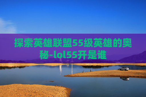 探索英雄联盟55级英雄的奥秘-lol55开是谁