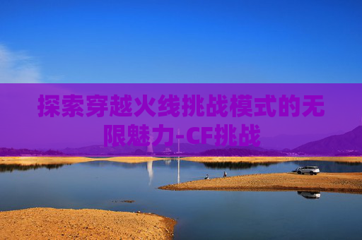 探索穿越火线挑战模式的无限魅力-CF挑战