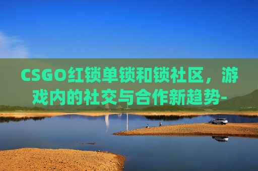 CSGO红锁单锁和锁社区，游戏内的社交与合作新趋势-csgo红锁帖吧