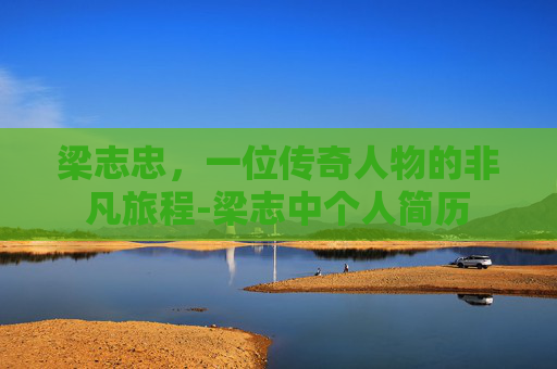 梁志忠，一位传奇人物的非凡旅程-梁志中个人简历