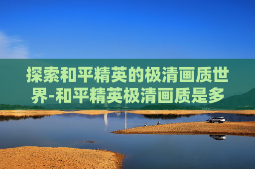 探索和平精英的极清画质世界-和平精英极清画质是多少帧