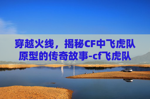 穿越火线，揭秘CF中飞虎队原型的传奇故事-cf飞虎队背景故事