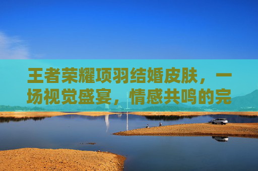 王者荣耀项羽结婚皮肤，一场视觉盛宴，情感共鸣的完美结合-王者荣耀 项羽皮肤