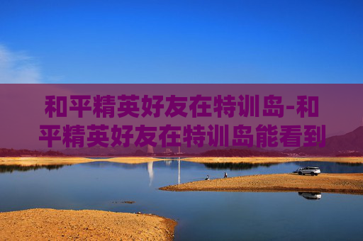和平精英好友在特训岛-和平精英好友在特训岛能看到吗