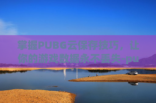 掌握PUBG云保存技巧，让你的游戏数据永不丢失-pubg怎么加载云保存