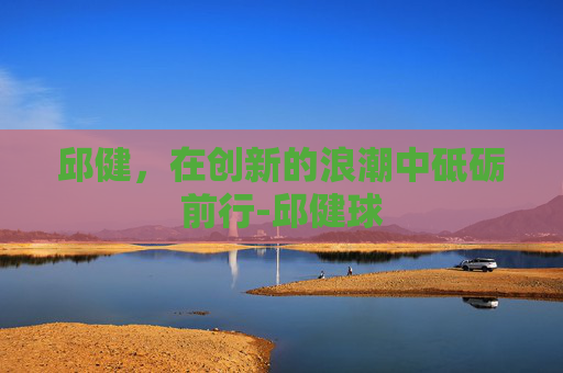 邱健，在创新的浪潮中砥砺前行-邱健球