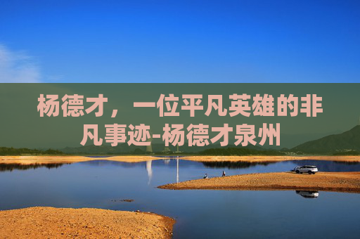 杨德才,一位平凡英雄的非凡事迹-杨德才泉州 杨德才,一位平凡英雄的非凡事迹-杨德才泉州