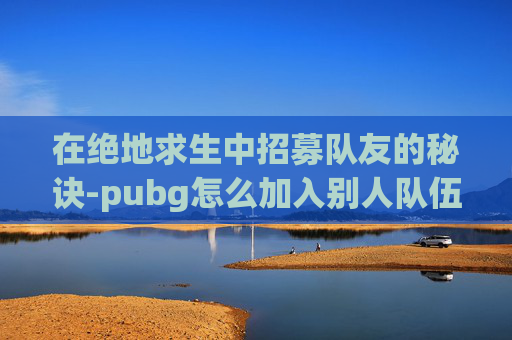在绝地求生中招募队友的秘诀-pubg怎么加入别人队伍 在绝地求生中招募队友的秘诀-pubg怎么加入别人队伍
