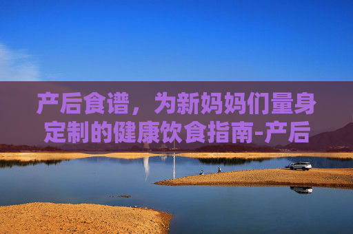产后食谱,为新妈妈们量身定制的健康饮食指南-产后食谱第一周 产后食谱,为新妈妈们量身定制的健康饮食指南-产后食谱第一周