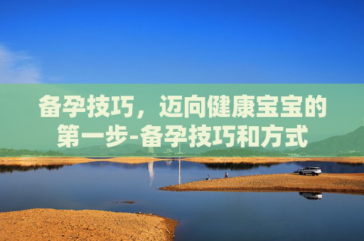 备孕技巧,迈向健康宝宝的第一步-备孕技巧和方式 备孕技巧,迈向健康宝宝的第一步-备孕技巧和方式